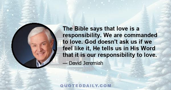 The Bible says that love is a responsibility. We are commanded to love. God doesn't ask us if we feel like it, He tells us in His Word that it is our responsibility to love.