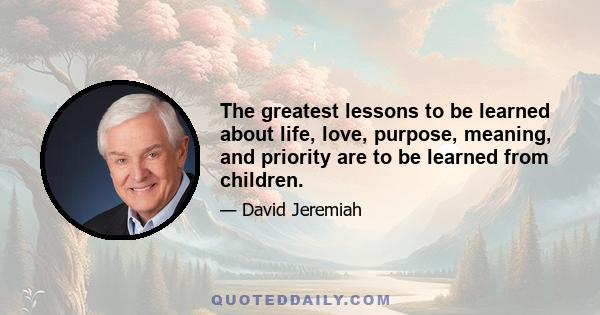 The greatest lessons to be learned about life, love, purpose, meaning, and priority are to be learned from children.