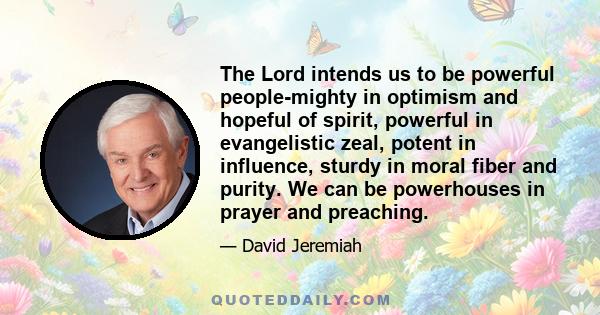 The Lord intends us to be powerful people-mighty in optimism and hopeful of spirit, powerful in evangelistic zeal, potent in influence, sturdy in moral fiber and purity. We can be powerhouses in prayer and preaching.