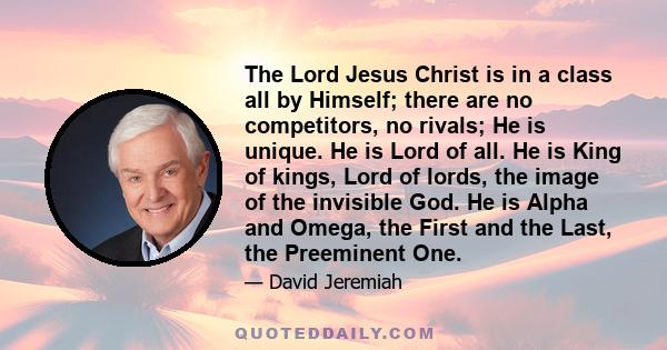 The Lord Jesus Christ is in a class all by Himself; there are no competitors, no rivals; He is unique. He is Lord of all. He is King of kings, Lord of lords, the image of the invisible God. He is Alpha and Omega, the