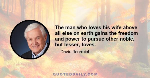 The man who loves his wife above all else on earth gains the freedom and power to pursue other noble, but lesser, loves.