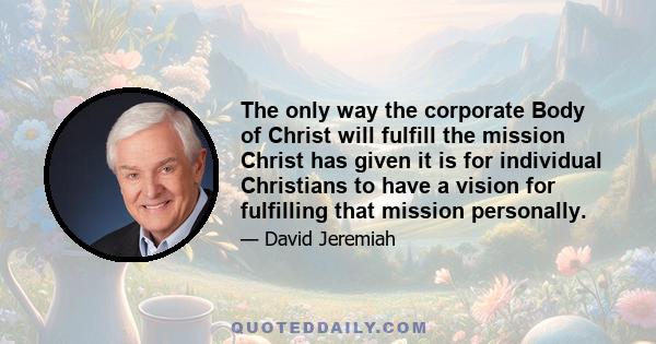 The only way the corporate Body of Christ will fulfill the mission Christ has given it is for individual Christians to have a vision for fulfilling that mission personally.