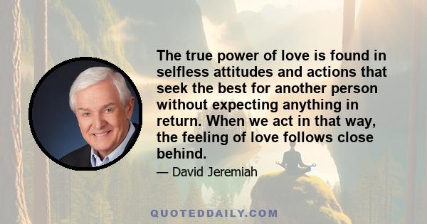 The true power of love is found in selfless attitudes and actions that seek the best for another person without expecting anything in return. When we act in that way, the feeling of love follows close behind.