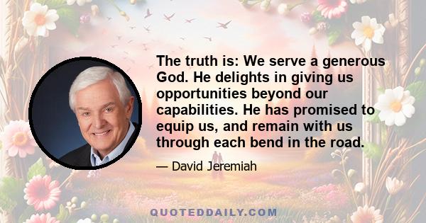 The truth is: We serve a generous God. He delights in giving us opportunities beyond our capabilities. He has promised to equip us, and remain with us through each bend in the road.