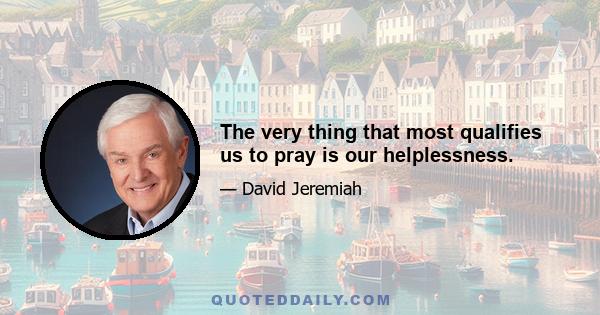 The very thing that most qualifies us to pray is our helplessness.