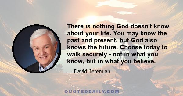 There is nothing God doesn't know about your life. You may know the past and present, but God also knows the future. Choose today to walk securely - not in what you know, but in what you believe.