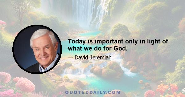 Today is important only in light of what we do for God.