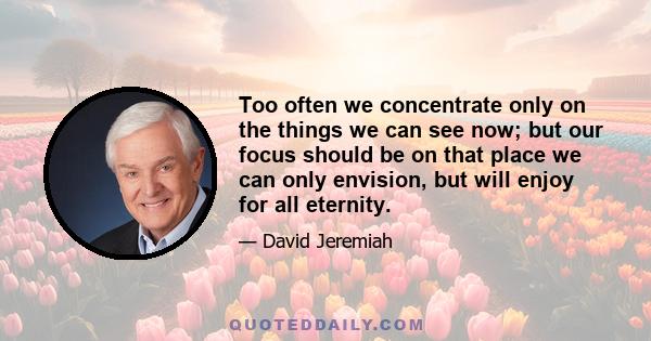 Too often we concentrate only on the things we can see now; but our focus should be on that place we can only envision, but will enjoy for all eternity.