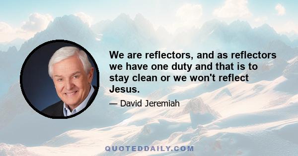 We are reflectors, and as reflectors we have one duty and that is to stay clean or we won't reflect Jesus.