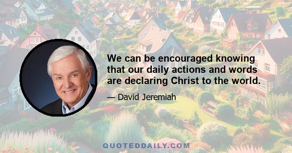 We can be encouraged knowing that our daily actions and words are declaring Christ to the world.