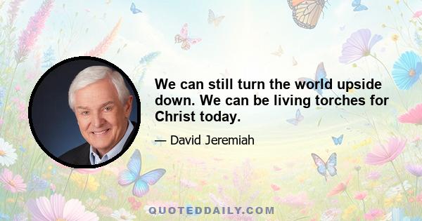 We can still turn the world upside down. We can be living torches for Christ today.