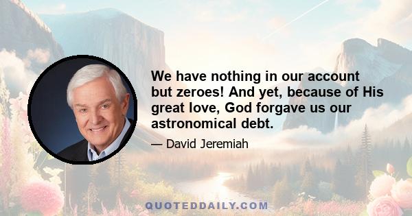 We have nothing in our account but zeroes! And yet, because of His great love, God forgave us our astronomical debt.