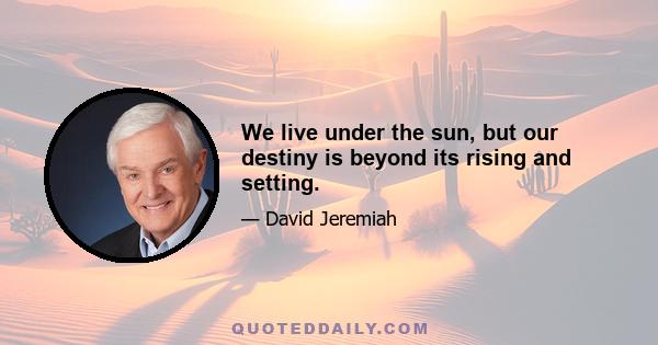 We live under the sun, but our destiny is beyond its rising and setting.