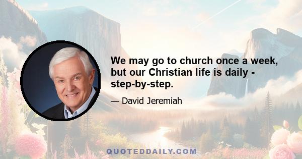 We may go to church once a week, but our Christian life is daily - step-by-step.