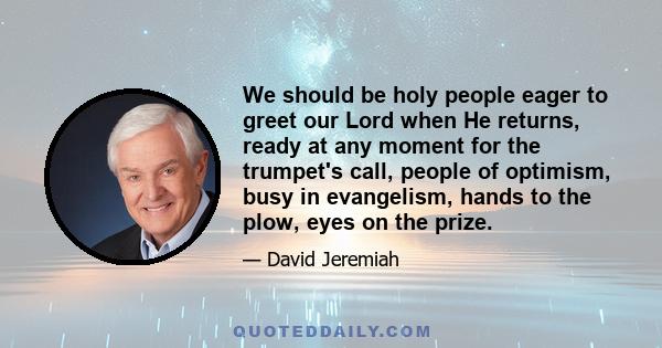 We should be holy people eager to greet our Lord when He returns, ready at any moment for the trumpet's call, people of optimism, busy in evangelism, hands to the plow, eyes on the prize.