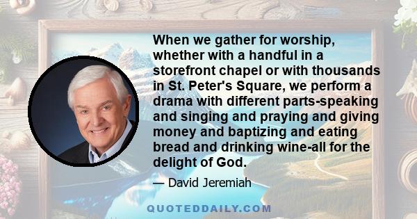 When we gather for worship, whether with a handful in a storefront chapel or with thousands in St. Peter's Square, we perform a drama with different parts-speaking and singing and praying and giving money and baptizing