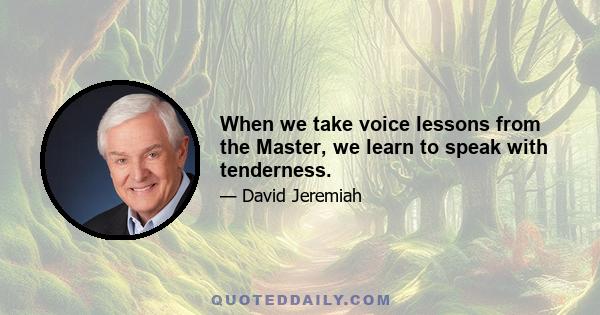 When we take voice lessons from the Master, we learn to speak with tenderness.