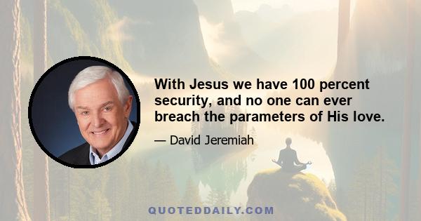 With Jesus we have 100 percent security, and no one can ever breach the parameters of His love.