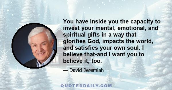 You have inside you the capacity to invest your mental, emotional, and spiritual gifts in a way that glorifies God, impacts the world, and satisfies your own soul. I believe that-and I want you to believe it, too.