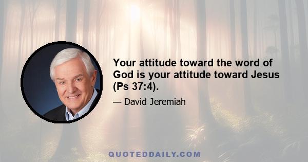 Your attitude toward the word of God is your attitude toward Jesus (Ps 37:4).