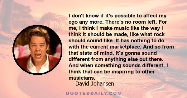 I don't know if it's possible to affect my ego any more. There's no room left. For me, I think I make music like the way I think it should be made, like what rock should sound like. It has nothing to do with the current 