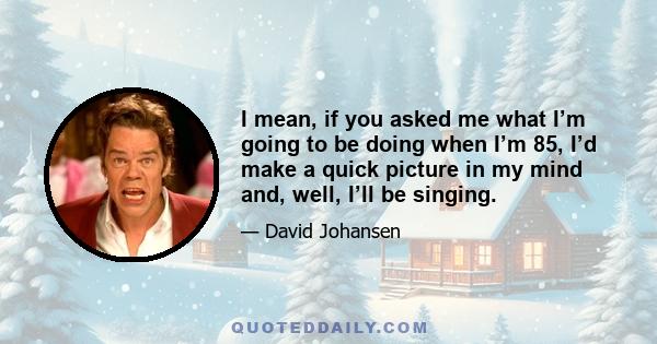 I mean, if you asked me what I’m going to be doing when I’m 85, I’d make a quick picture in my mind and, well, I’ll be singing.