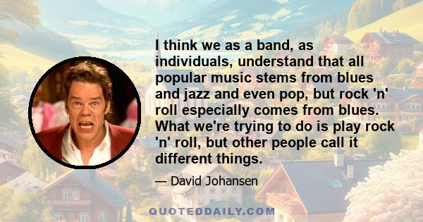 I think we as a band, as individuals, understand that all popular music stems from blues and jazz and even pop, but rock 'n' roll especially comes from blues. What we're trying to do is play rock 'n' roll, but other