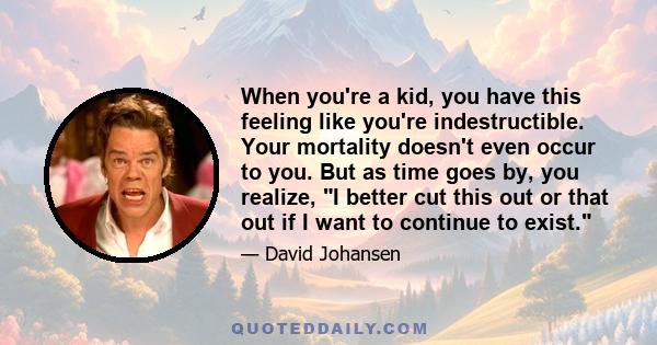 When you're a kid, you have this feeling like you're indestructible. Your mortality doesn't even occur to you. But as time goes by, you realize, I better cut this out or that out if I want to continue to exist.