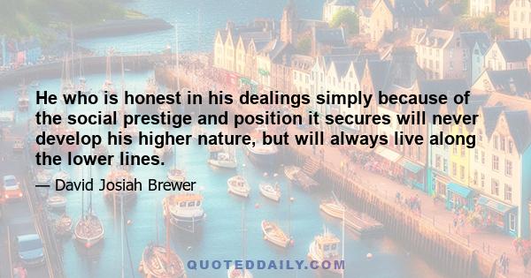 He who is honest in his dealings simply because of the social prestige and position it secures will never develop his higher nature, but will always live along the lower lines.