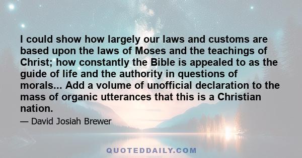 I could show how largely our laws and customs are based upon the laws of Moses and the teachings of Christ; how constantly the Bible is appealed to as the guide of life and the authority in questions of morals... Add a