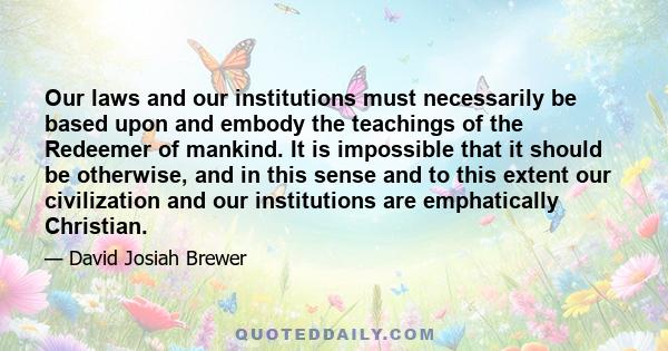 Our laws and our institutions must necessarily be based upon and embody the teachings of the Redeemer of mankind. It is impossible that it should be otherwise, and in this sense and to this extent our civilization and