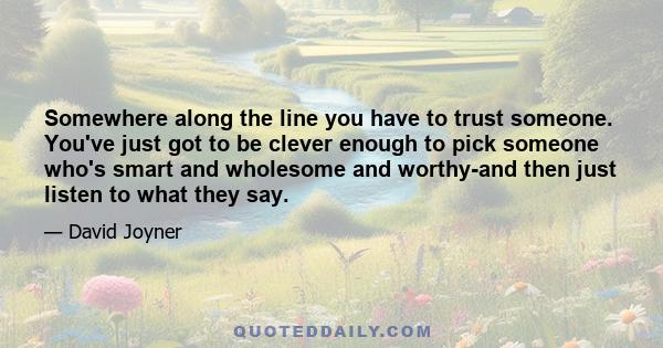 Somewhere along the line you have to trust someone. You've just got to be clever enough to pick someone who's smart and wholesome and worthy-and then just listen to what they say.