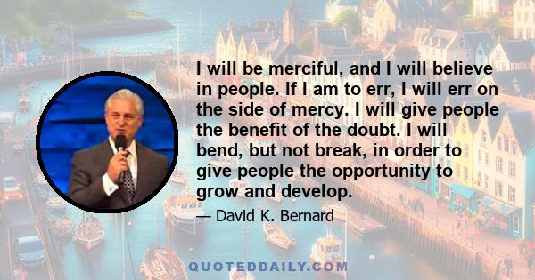 I will be merciful, and I will believe in people. If I am to err, I will err on the side of mercy. I will give people the benefit of the doubt. I will bend, but not break, in order to give people the opportunity to grow 