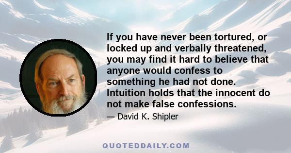 If you have never been tortured, or locked up and verbally threatened, you may find it hard to believe that anyone would confess to something he had not done. Intuition holds that the innocent do not make false