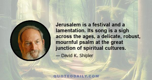 Jerusalem is a festival and a lamentation. Its song is a sigh across the ages, a delicate, robust, mournful psalm at the great junction of spiritual cultures.