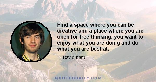 Find a space where you can be creative and a place where you are open for free thinking, you want to enjoy what you are doing and do what you are best at.