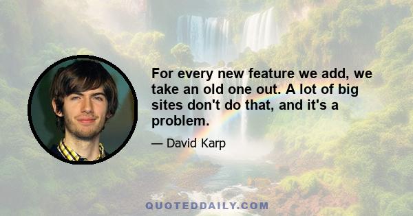 For every new feature we add, we take an old one out. A lot of big sites don't do that, and it's a problem.