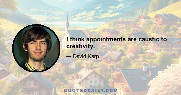 I think appointments are caustic to creativity.