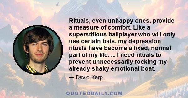 Rituals, even unhappy ones, provide a measure of comfort. Like a superstitious ballplayer who will only use certain bats, my depression rituals have become a fixed, normal part of my life. ... I need rituals to prevent