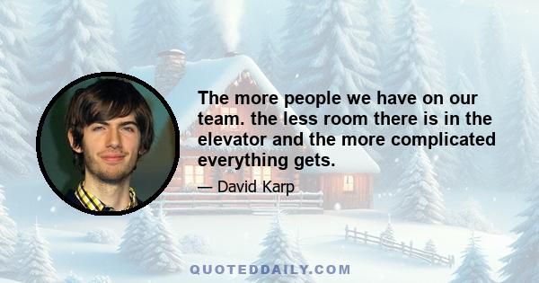 The more people we have on our team. the less room there is in the elevator and the more complicated everything gets.