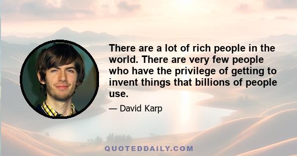 There are a lot of rich people in the world. There are very few people who have the privilege of getting to invent things that billions of people use.