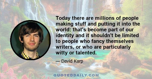 Today there are millions of people making stuff and putting it into the world: that's become part of our identity and it shouldn't be limited to people who fancy themselves writers, or who are particularly witty or