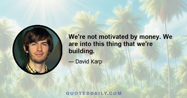 We're not motivated by money. We are into this thing that we're building.