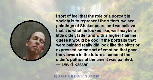 I sort of feel that the role of a portrait in society is to represent the sitters, we see paintings of Shakespeare and we believe that it is what he looked like, well maybe a little older, fatter and with a higher