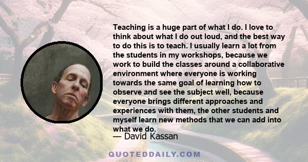 Teaching is a huge part of what I do. I love to think about what I do out loud, and the best way to do this is to teach. I usually learn a lot from the students in my workshops, because we work to build the classes