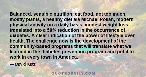 Balanced, sensible nutrition: eat food, not too much, mostly plants, a healthy diet ala Michael Pollan, modern physical activity on a daily basis, modest weight loss - translated into a 58% reduction in the occurrence