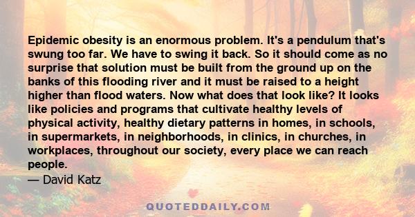 Epidemic obesity is an enormous problem. It's a pendulum that's swung too far. We have to swing it back. So it should come as no surprise that solution must be built from the ground up on the banks of this flooding