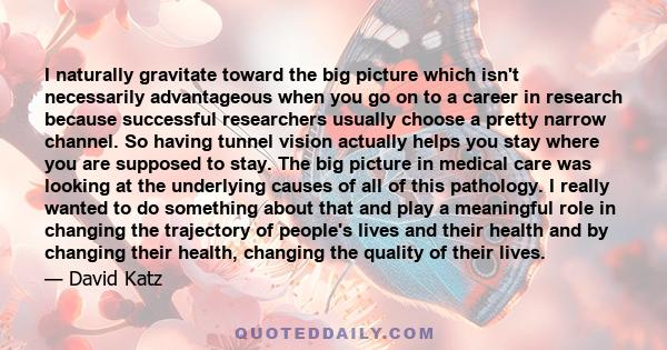 I naturally gravitate toward the big picture which isn't necessarily advantageous when you go on to a career in research because successful researchers usually choose a pretty narrow channel. So having tunnel vision