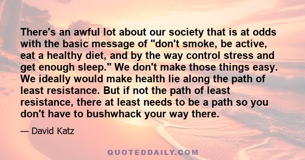 There's an awful lot about our society that is at odds with the basic message of don't smoke, be active, eat a healthy diet, and by the way control stress and get enough sleep. We don't make those things easy. We