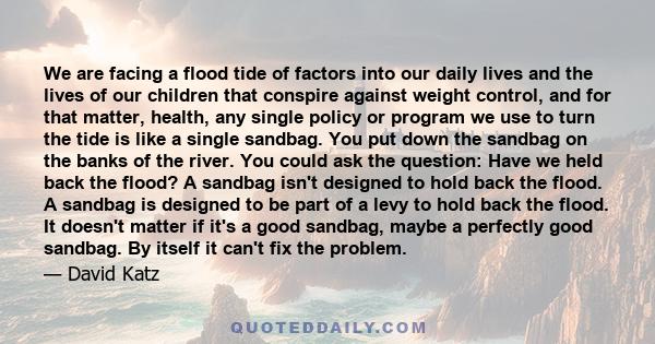 We are facing a flood tide of factors into our daily lives and the lives of our children that conspire against weight control, and for that matter, health, any single policy or program we use to turn the tide is like a